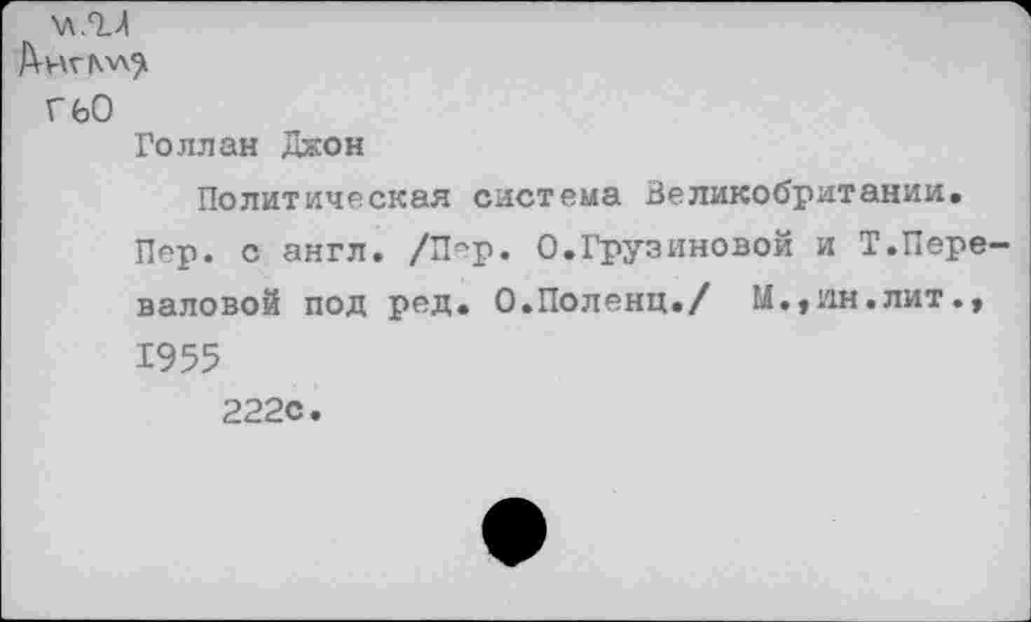 ﻿\л/и
Г 60
Голлан Джон
Политическая система Великобритании.
Пер. с англ. /Пер. О.Грузиновой и Т.Переваловой под ред. О.Поленц./ М.,ин.лит., 1955 222с.